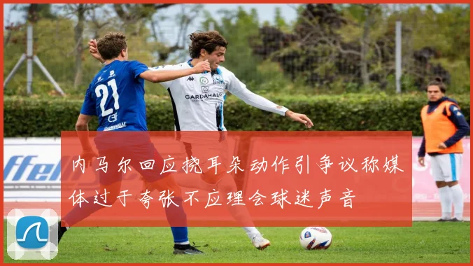 内马尔回应挠耳朵动作引争议称媒体过于夸张不应理会球迷声音