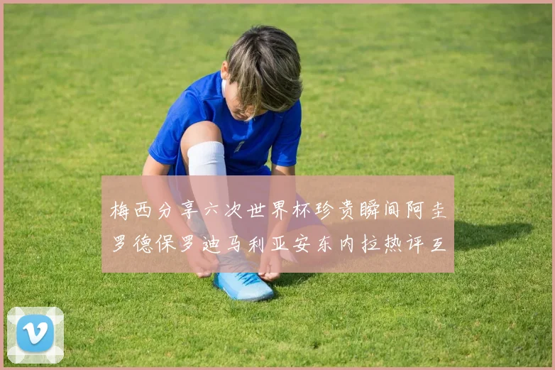 梅西分享六次世界杯珍贵瞬间阿圭罗德保罗迪马利亚安东内拉热评互动