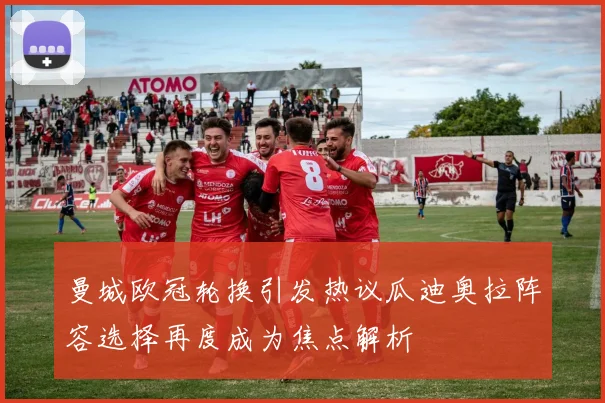 曼城欧冠轮换引发热议瓜迪奥拉阵容选择再度成为焦点解析