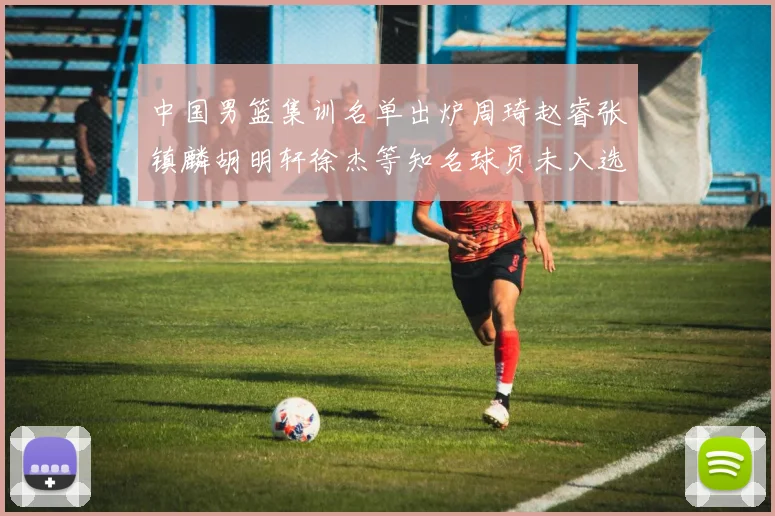 中国男篮集训名单出炉周琦赵睿张镇麟胡明轩徐杰等知名球员未入选