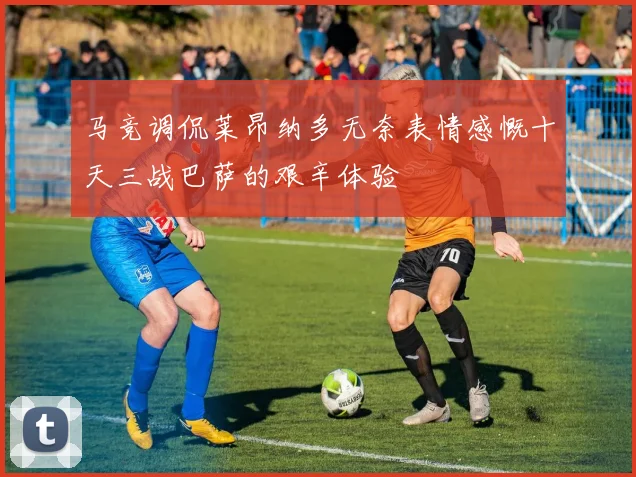 马竞调侃莱昂纳多无奈表情感慨十天三战巴萨的艰辛体验