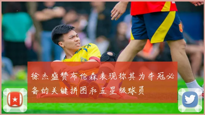 徐杰盛赞布伦森表现称其为夺冠必备的关键拼图和五星级球员