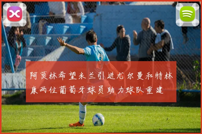 阿莫林希望米兰引进尤尔曼和特林康两位葡萄牙球员助力球队重建
