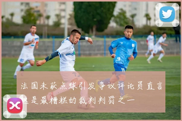 法国未获点球引发争议评论员直言这是最糟糕的裁判判罚之一