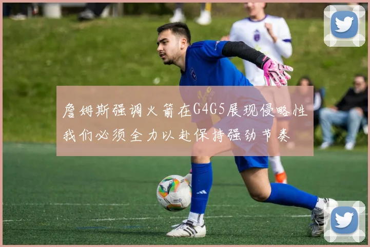 詹姆斯强调火箭在G4G5展现侵略性我们必须全力以赴保持强劲节奏