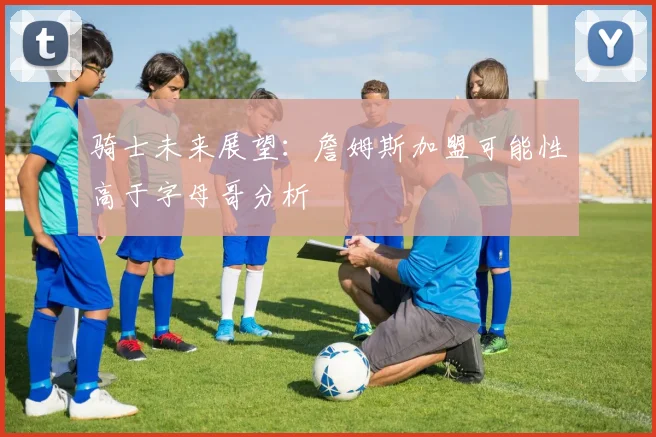 骑士未来展望：詹姆斯加盟可能性高于字母哥分析