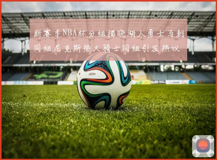新赛季NBA杯分组揭晓湖人勇士马刺同组尼克斯热火骑士同组引发热议