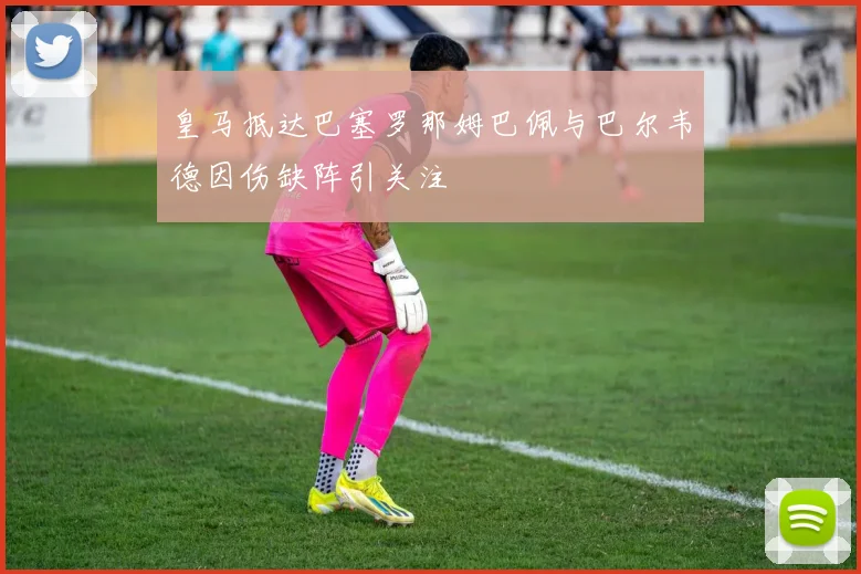皇马抵达巴塞罗那姆巴佩与巴尔韦德因伤缺阵引关注