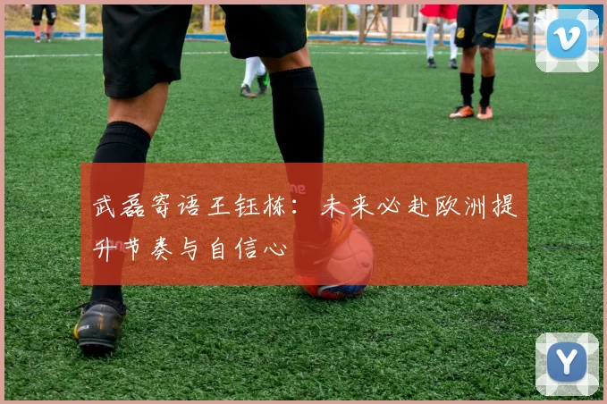 武磊寄语王钰栋：未来必赴欧洲提升节奏与自信心