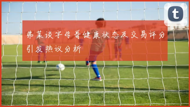 弗莱谈字母哥健康状态及交易评分引发热议分析