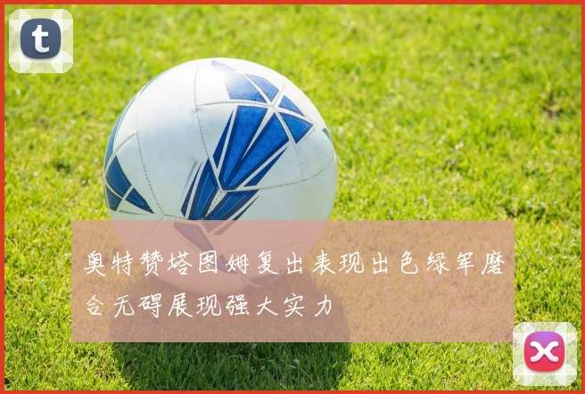奥特赞塔图姆复出表现出色绿军磨合无碍展现强大实力