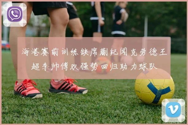 海港赛前训练缺席蒯纪闻克劳德王燊超李帅傅欢强势回归助力球队