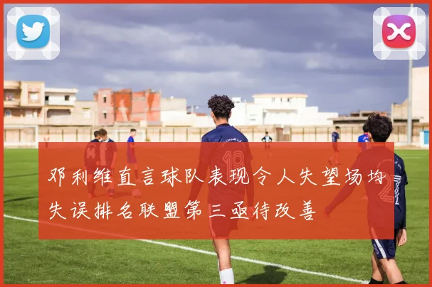邓利维直言球队表现令人失望场均失误排名联盟第三亟待改善