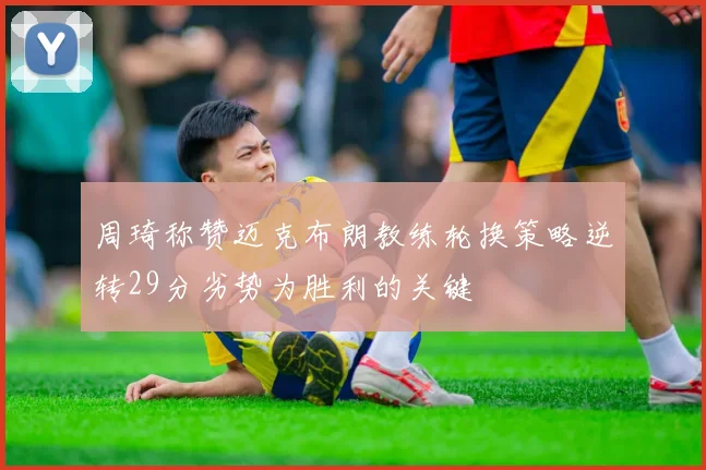周琦称赞迈克布朗教练轮换策略逆转29分劣势为胜利的关键