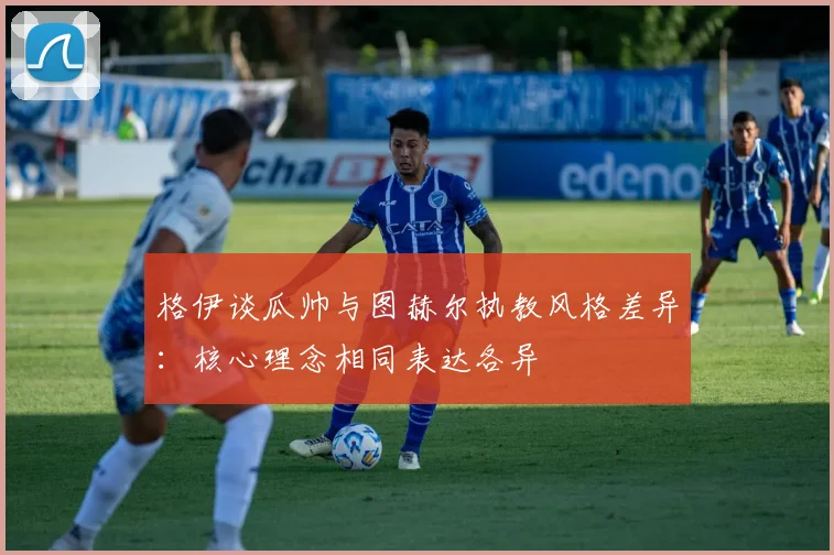 格伊谈瓜帅与图赫尔执教风格差异：核心理念相同表达各异