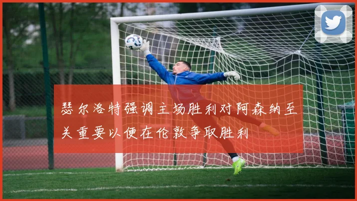 瑟尔洛特强调主场胜利对阿森纳至关重要以便在伦敦争取胜利