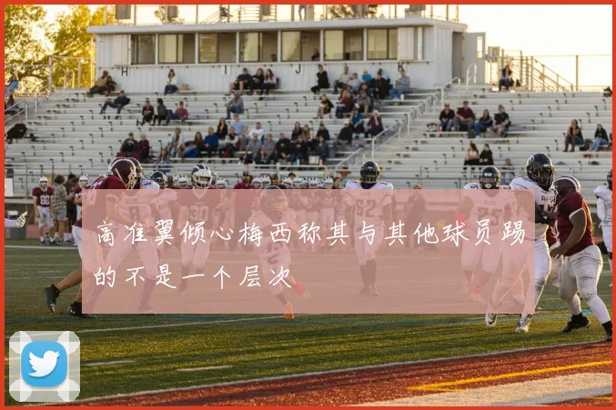 高准翼倾心梅西称其与其他球员踢的不是一个层次