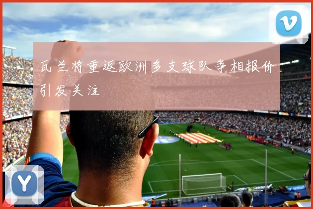 瓦兰将重返欧洲多支球队争相报价引发关注