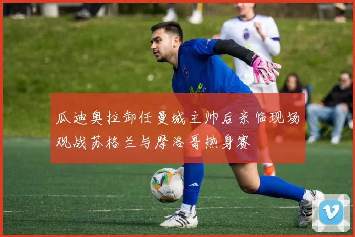 瓜迪奥拉卸任曼城主帅后亲临现场观战苏格兰与摩洛哥热身赛