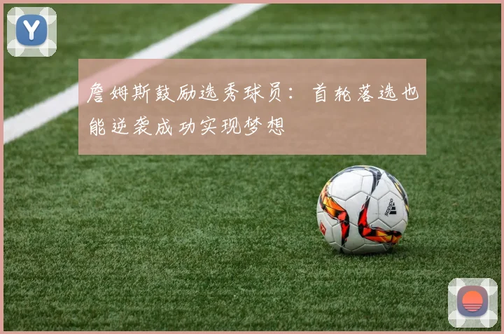 詹姆斯鼓励选秀球员：首轮落选也能逆袭成功实现梦想