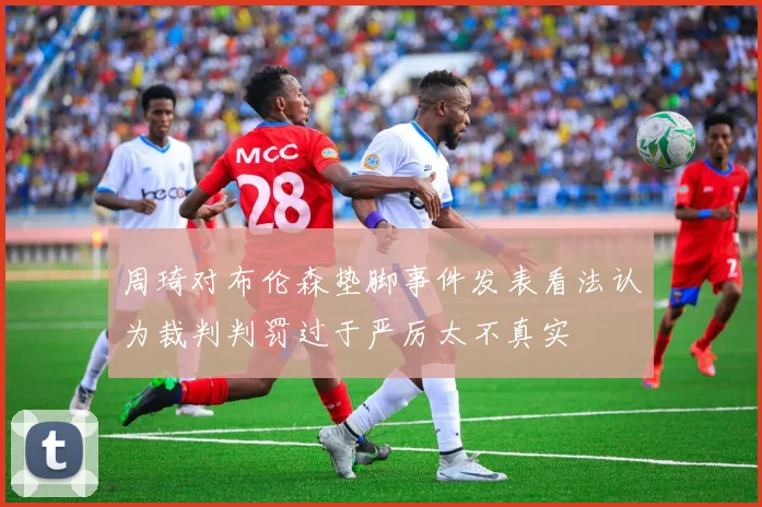 周琦对布伦森垫脚事件发表看法认为裁判判罚过于严厉太不真实