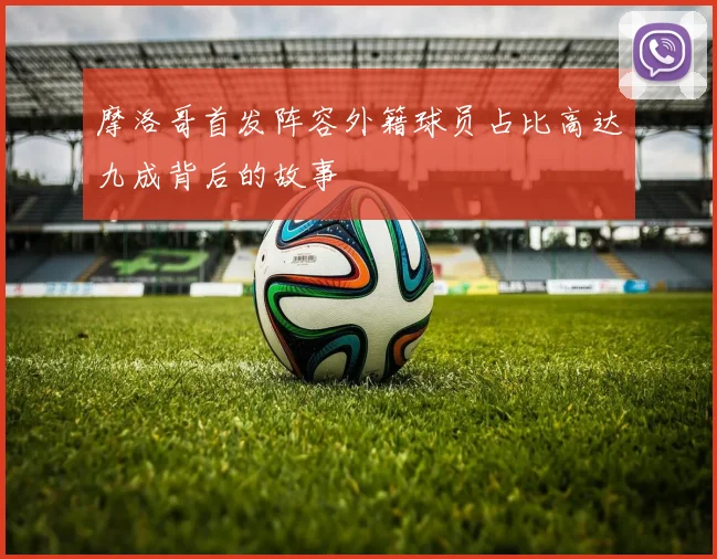 摩洛哥首发阵容外籍球员占比高达九成背后的故事