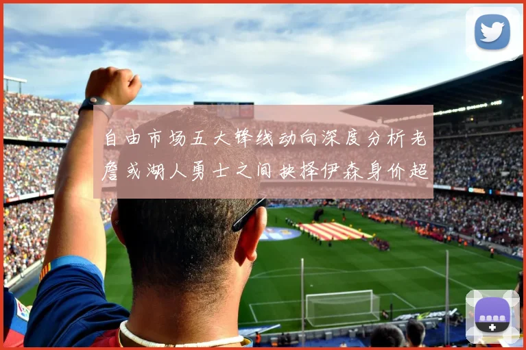 自由市场五大锋线动向深度分析老詹或湖人勇士之间抉择伊森身价超2000万