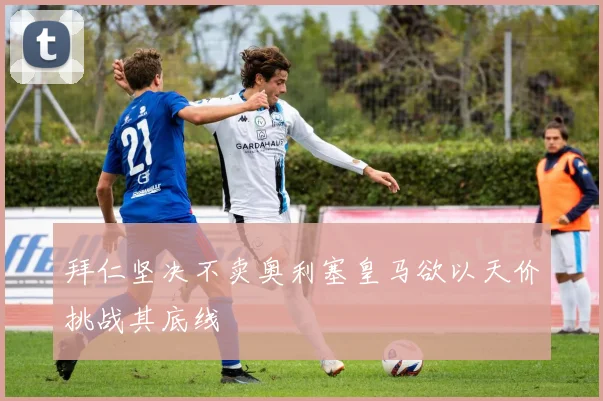 拜仁坚决不卖奥利塞皇马欲以天价挑战其底线