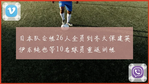 日本队合练26人全员到齐久保建英伊东纯也等10名球员重返训练