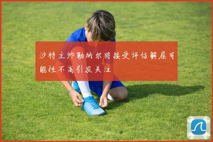 沙特主帅勒纳尔将接受评估解雇可能性不高引发关注