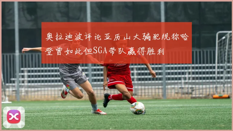奥拉迪波评论亚历山大骗犯规称哈登曾如此但SGA带队赢得胜利