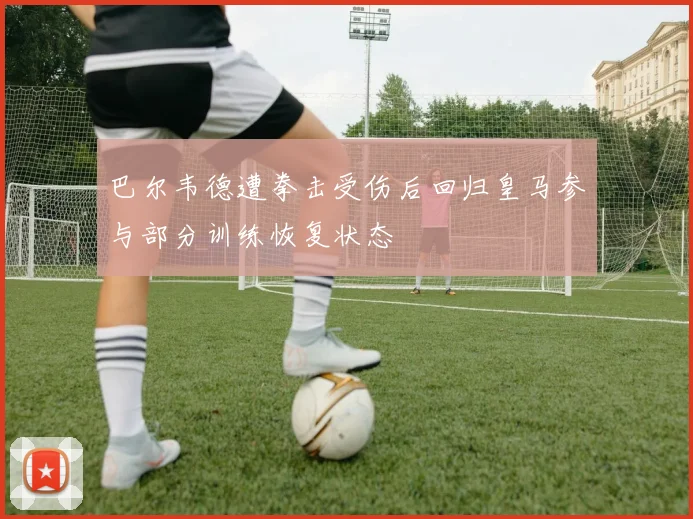 巴尔韦德遭拳击受伤后回归皇马参与部分训练恢复状态