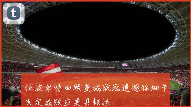 拉波尔特回顾曼城欧冠遗憾称细节决定成败应更具韧性