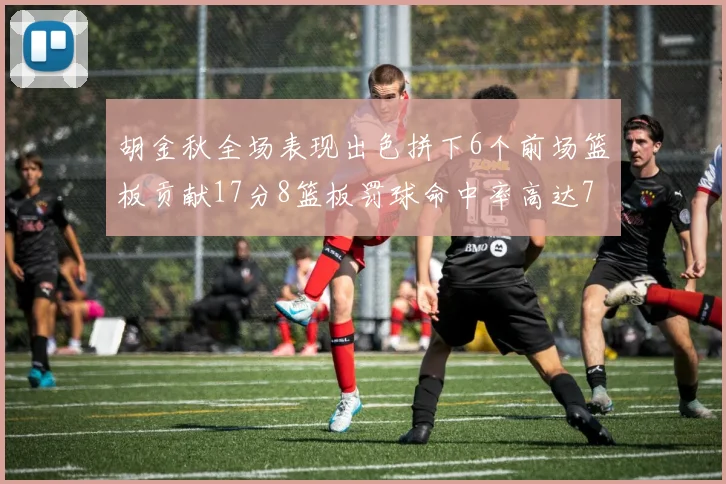 胡金秋全场表现出色拼下6个前场篮板贡献17分8篮板罚球命中率高达75