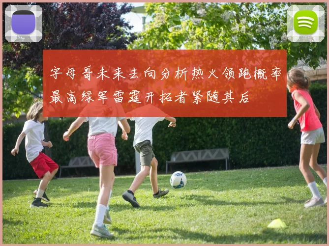字母哥未来去向分析热火领跑概率最高绿军雷霆开拓者紧随其后
