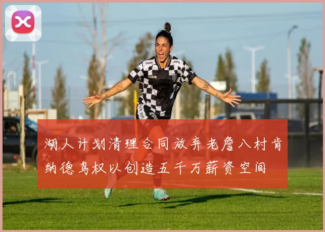 湖人计划清理合同放弃老詹八村肯纳德鸟权以创造五千万薪资空间