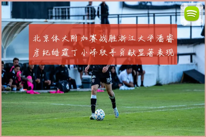 北京体大附加赛战胜浙江大学潘睿彦纪皓霆丁小峰联手贡献显著表现